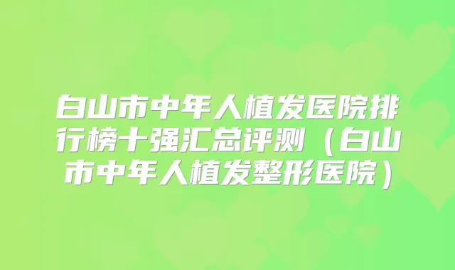 白山市中年人植发医院排行榜十强汇总评测（白山市中年人植发整形医院）