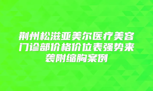 荆州松滋亚美尔医疗美容门诊部价格价位表强势来袭附缩胸案例