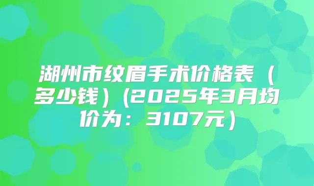 湖州市纹眉手术价格表(多少钱)(2025年3月均价为:3107元)