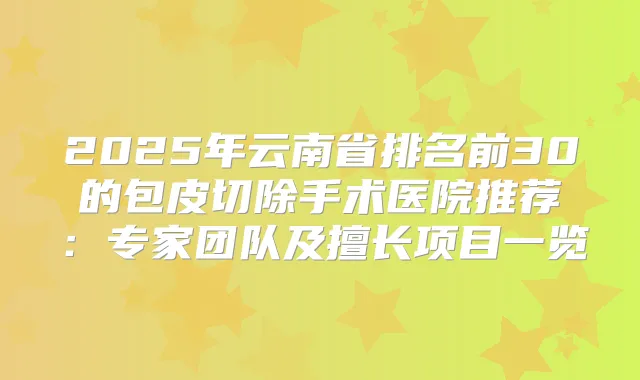 2025年云南省排名前30的包皮切除手术医院推荐:专家团队及擅长项目一览