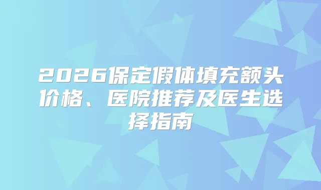 2026保定假体填充额头价格、医院推荐及医生选择指南