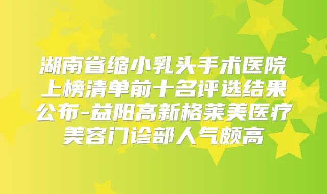 湖南省缩小乳头手术医院上榜清单前十名评选结果公布-益阳高新格莱美医疗美容门诊部人气颇高