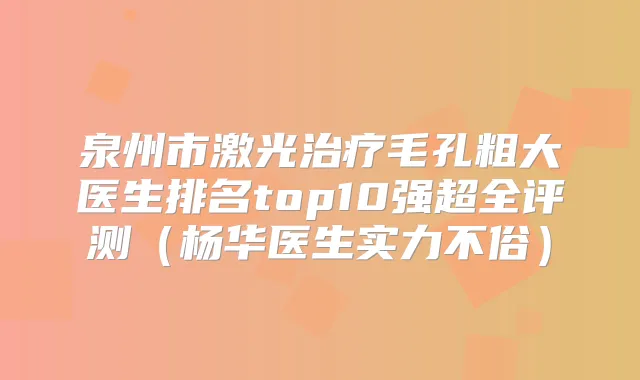 泉州市激光毛孔粗大医生排名top10强超全评测(杨华医生实力不俗)