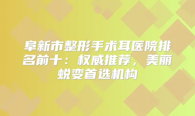 阜新市整形手术耳医院排名前十:推荐,美丽蜕变首选机构