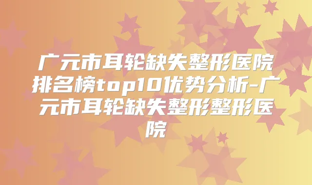 广元市耳轮缺失整形医院排名榜top10优势分析-广元市耳轮缺失整形整形医院
