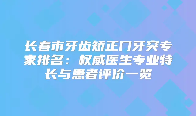 长春市牙齿矫正门牙突专家排名：医生专业特长与患者评价一览