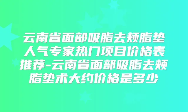 云南省面部吸脂去颊脂垫人气专家热门项目价格表推荐-云南省面部吸脂去颊脂垫术大约价格是多少