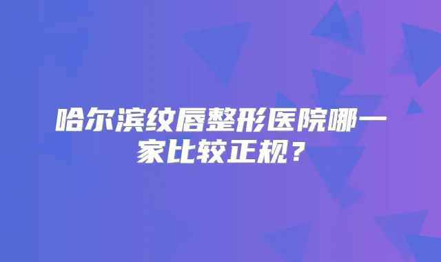哈尔滨纹唇整形医院哪一家比较正规？