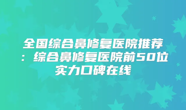 全国综合鼻修复医院推荐：综合鼻修复医院前50位实力口碑在线