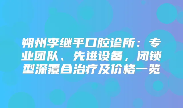 朔州李继平口腔诊所：专业团队、先进设备，闭锁型深覆合及价格一览