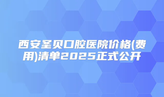 西安圣贝口腔医院价格(费用)清单2025正式公开