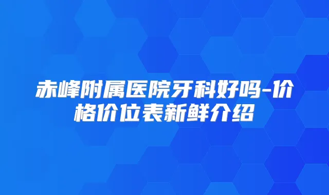 赤峰附属医院牙科好吗-价格价位表新鲜介绍