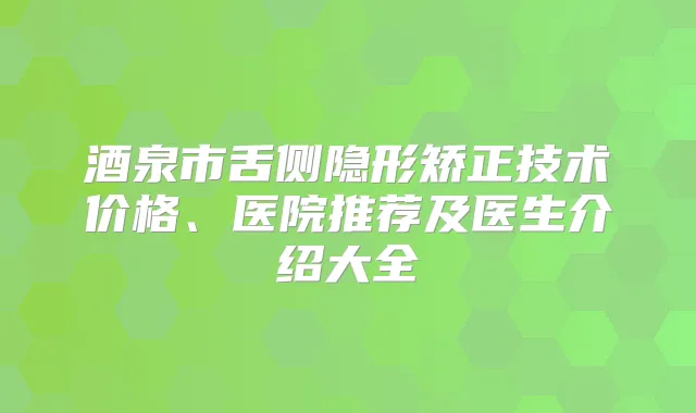 酒泉市舌侧隐形矫正技术价格、医院推荐及医生介绍大全