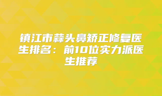 镇江市蒜头鼻矫正修复医生排名：前10位实力派医生推荐