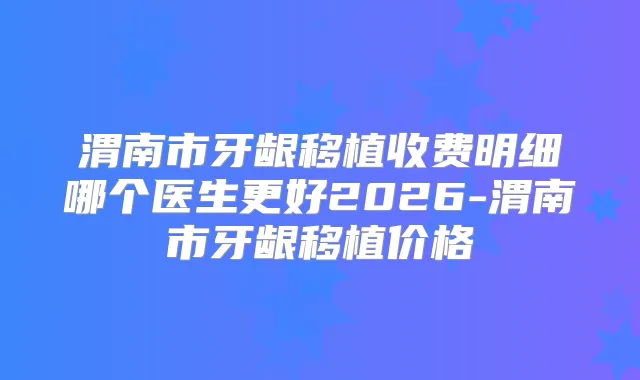 渭南市牙龈移植收费明细哪个医生更好2026-渭南市牙龈移植价格