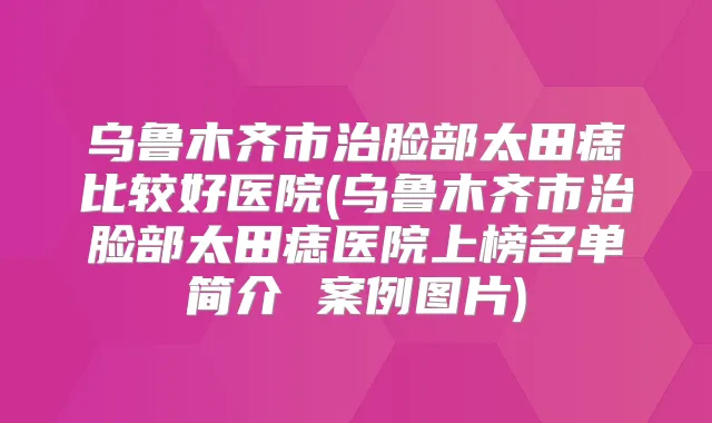 乌鲁木齐市治脸部太田痣比较好医院(乌鲁木齐市治脸部太田痣医院上榜名单简介 案例图片)