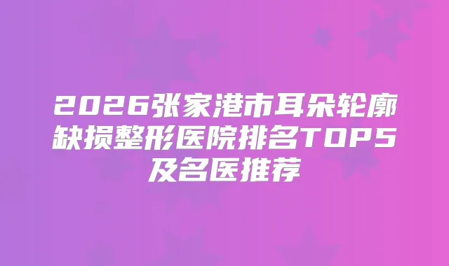 2026张家港市耳朵轮廓缺损整形医院排名TOP5及名医推荐
