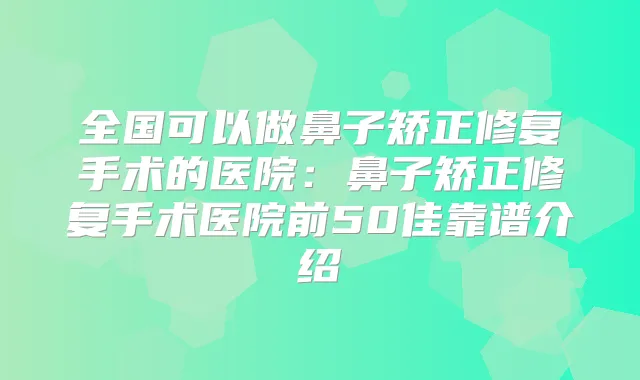 全国可以做鼻子矫正修复手术的医院：鼻子矫正修复手术医院前50佳靠谱介绍