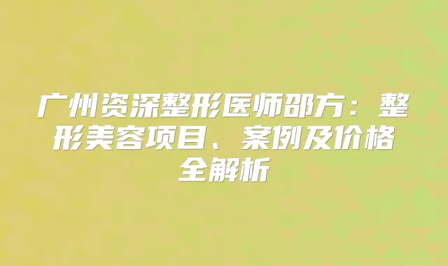 广州资深整形医师邵方：整形美容项目、案例及价格全解析