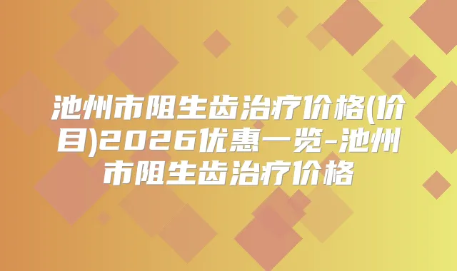 池州市阻生齿价格(价目)2026优惠一览-池州市阻生齿价格
