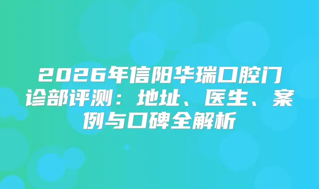 2026年信阳华瑞口腔门诊部评测：地址、医生、案例与口碑全解析