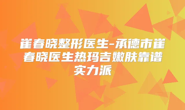 崔春晓整形医生-承德市崔春晓医生热玛吉嫩肤靠谱实力派