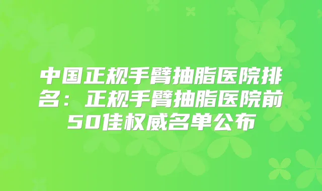 中国正规手臂抽脂医院排名：正规手臂抽脂医院前50佳名单公布