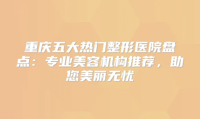 重庆五大热门整形医院盘点：专业美容机构推荐，助您美丽无忧