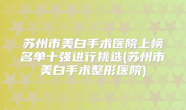 苏州市美白手术医院上榜名单十强进行挑选(苏州市美白手术整形医院)