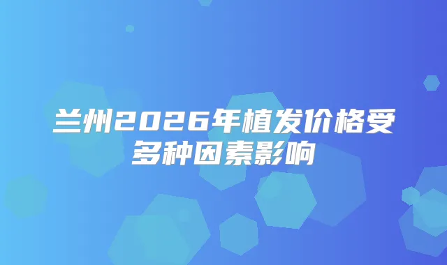 兰州2026年植发价格受多种因素影响