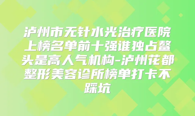 泸州市无针水光医院上榜名单前十强谁独占鳌头是高人气机构-泸州花都整形美容诊所榜单打卡不踩坑