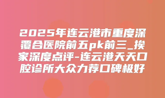 2025年连云港市重度深覆合医院前五pk前三_挨家深度点评-连云港天天口腔诊所大众力荐口碑极好