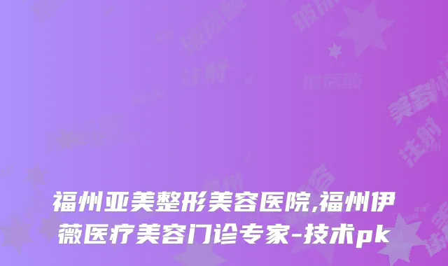 福州亚美整形美容医院,福州伊薇医疗美容门诊专家-技术pk