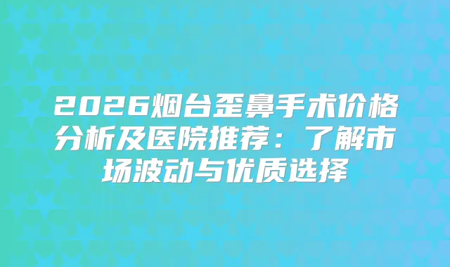 2026烟台歪鼻手术价格分析及医院推荐：了解市场波动与优质选择
