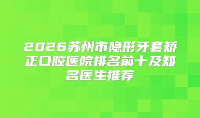 2026苏州市隐形牙套矫正口腔医院排名前十及知名医生推荐
