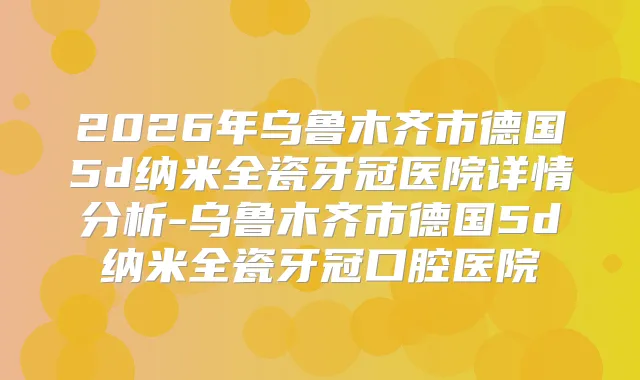 2026年乌鲁木齐市德国5d纳米全瓷牙冠医院详情分析-乌鲁木齐市德国5d纳米全瓷牙冠口腔医院