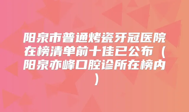 阳泉市普通烤瓷牙冠医院在榜清单前十佳已公布(阳泉亦峰口腔诊所在榜内)