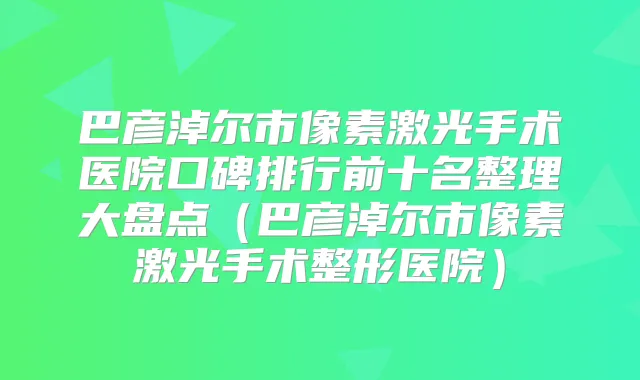 巴彦淖尔市像素激光手术医院口碑排行前十名整理大盘点(巴彦淖尔市像素激光手术整形医院)
