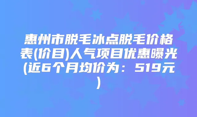 惠州市脱毛冰点脱毛价格表(价目)人气项目优惠曝光(近6个月均价为：519元)