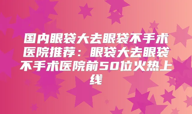 国内眼袋大去眼袋不手术医院推荐：眼袋大去眼袋不手术医院前50位火热上线