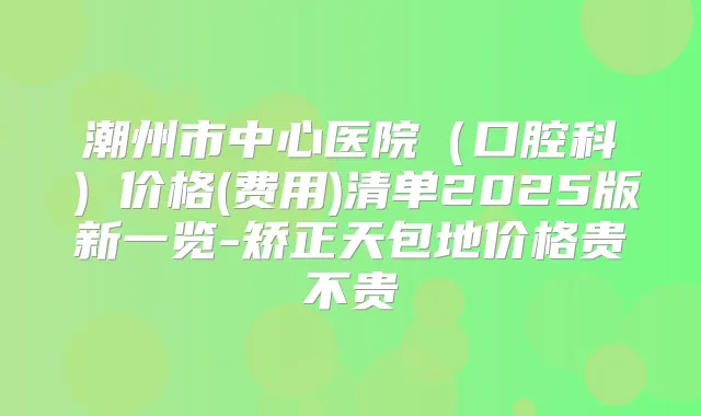 潮州市中心医院（口腔科）价格(费用)清单2025版新一览-矫正天包地价格贵不贵