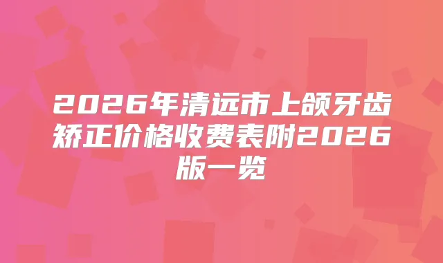 2026年清远市上颌牙齿矫正价格收费表附2026版一览