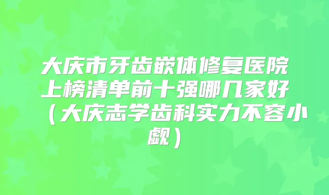 大庆市牙齿嵌体修复医院上榜清单前十强哪几家好（大庆志学齿科实力不容小觑）