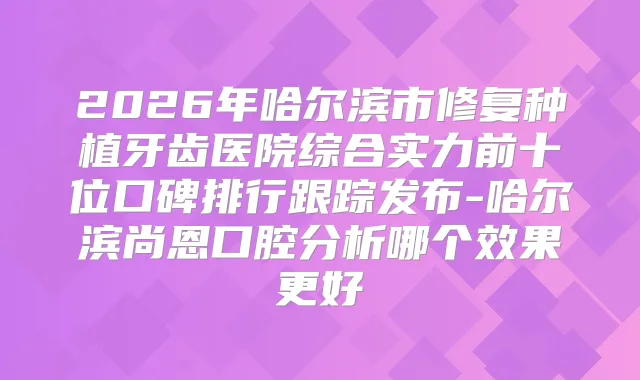 2026年哈尔滨市修复种植牙齿医院综合实力前十位口碑排行跟踪发布-哈尔滨尚恩口腔分析哪个效果更好