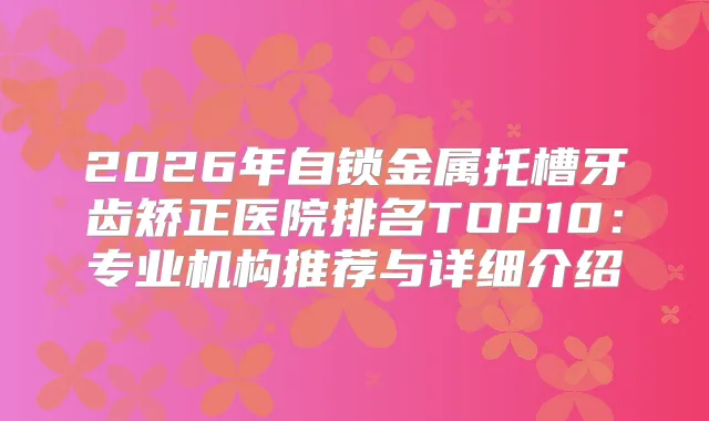 2026年自锁金属托槽牙齿矫正医院排名TOP10：专业机构推荐与详细介绍