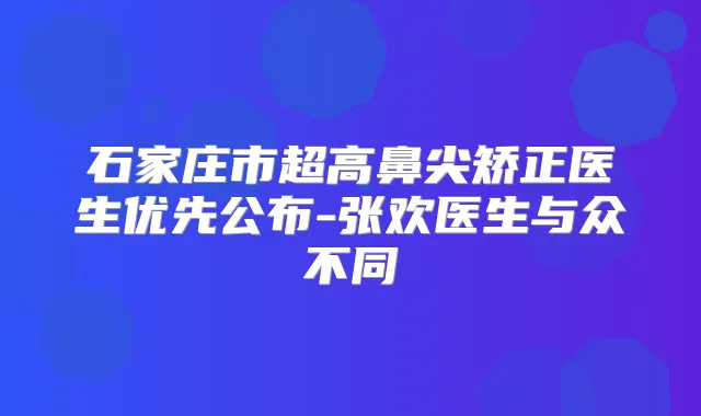 石家庄市超高鼻尖矫正医生优先公布-张欢医生与众不同
