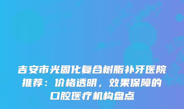 吉安市光固化复合树脂补牙医院推荐：价格透明，效果保障的口腔医疗机构盘点