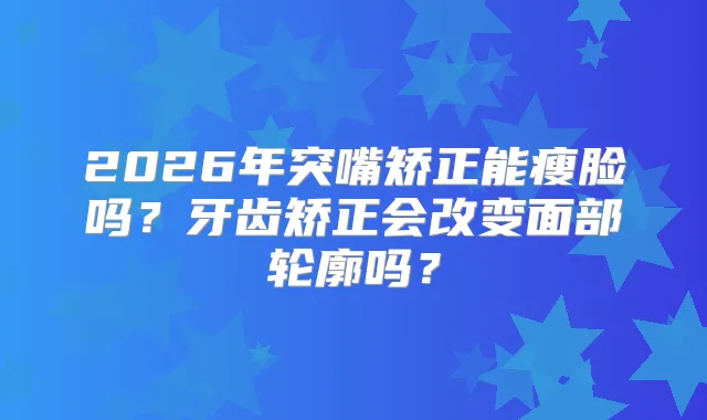 2026年突嘴矫正能瘦脸吗？牙齿矫正会改变面部轮廓吗？