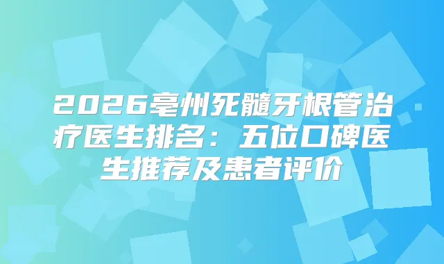 2026亳州死髓牙根管医生排名：五位口碑医生推荐及患者评价