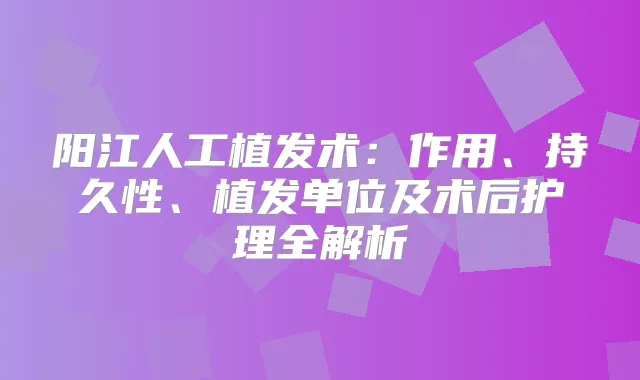 阳江人工植发术:作用、持久性、植发单位及术后护理全解析